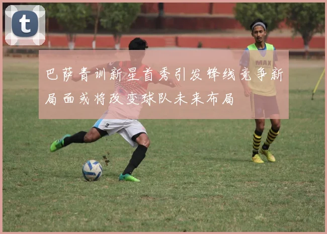 巴萨青训新星首秀引发锋线竞争新局面或将改变球队未来布局