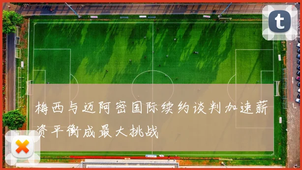 梅西与迈阿密国际续约谈判加速薪资平衡成最大挑战