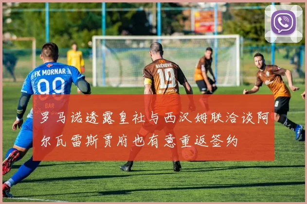 罗马诺透露皇社与西汉姆联洽谈阿尔瓦雷斯贾府也有意重返签约