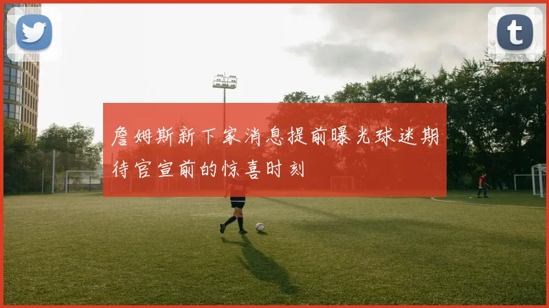 詹姆斯新下家消息提前曝光球迷期待官宣前的惊喜时刻